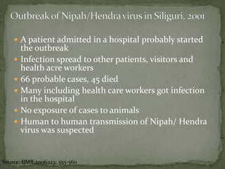  A patient admitted in a hospital probably started
        the outbreak
       Infection spread to other patients, visitors and
        health acre workers
       66 probable cases, 45 died
       Many including health care workers got infection
        in the hospital
       No exposure of cases to animals
       Human to human transmission of Nipah/ Hendra
        virus was suspected


Source: IJMR 2006;123: 553-560
 