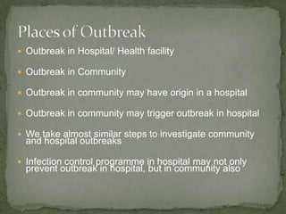  Outbreak in Hospital/ Health facility

 Outbreak in Community

 Outbreak in community may have origin in a hospital

 Outbreak in community may trigger outbreak in hospital

 We take almost similar steps to investigate community
  and hospital outbreaks

 Infection control programme in hospital may not only
  prevent outbreak in hospital, but in community also
 