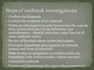  Confirm the diagnosis
 Confirm the existence of an outbreak
 Define at-risk population and characterize the cases by
  time, person and place (Case definition; case
  ascertainment – identify and count cases; line list of
  cases; epidemic curve)
 Review of literature about outbreaks/isolates
 Formulate hypothesis about genesis of outbreak
  (source and route of infection)
 Make further investigations to confirm/refute the
  hypothesis (case control studies, culture surveys)
 Control the outbreak
 Prepare and disseminate the report (documentation)
 