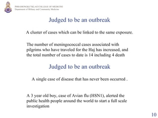 Judged to be an outbreak A cluster of cases which can be linked to the same exposure. The number of meningococcal cases associated with pilgrims who have traveled for the Haj has increased, and the total number of cases to date is 14 including 4 death  Judged to be an outbreak A single case of disease that has never been occurred . A 3 year old boy, case of Avian flu (HSN1), alerted the public health people around the world to start a full scale investigation  