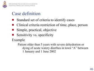 Case definition Standard set of criteria to identify cases Clinical criteria restriction of time, place, person Simple, practical, objective Sensitivity vs. specificity Example Patient older than 5 years with severe dehydration or dying of acute watery diarrhea in town “A” between 1 January and 1 June 2002  