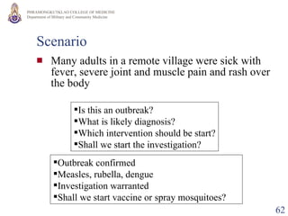 Scenario Many adults in a remote village were sick with fever, severe joint and muscle pain and rash over the body Is this an outbreak? What is likely diagnosis? Which intervention should be start? Shall we start the investigation? Outbreak confirmed Measles, rubella, dengue Investigation warranted Shall we start vaccine or spray mosquitoes? 