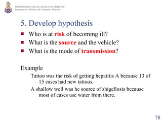 5. Develop hypothesis Who is at  risk   of becoming ill? What is the  source  and the vehicle? What is the mode of  transmission ? Example Tattoo was the risk of getting hepatitis A because 13 of 15 cases had new tattoos. A shallow well was he source of shigellosis because most of cases use water from there. 