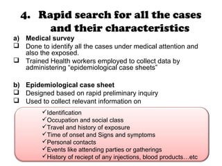 4. Rapid search for all the cases
and their characteristics
a) Medical survey
 Done to identify all the cases under medical attention and
also the exposed.
 Trained Health workers employed to collect data by
administering “epidemiological case sheets”
b) Epidemiological case sheet
 Designed based on rapid preliminary inquiry
 Used to collect relevant information on
Identification
Occupation and social class
Travel and history of exposure
Time of onset and Signs and symptoms
Personal contacts
Events like attending parties or gatherings
History of reciept of any injections, blood products…etc
 