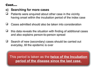 Cont….
c) Searching for more cases
 Patients were enquired about other case in the vicinity
having onset within the incubation period of the index case
 Cases admitted should also be taken into consideration
 this data reveals the situation with finding of additional cases
and also explains person-to-person spread
 Search of new (secondary) cases should be carried out
everyday, till the epidemic is over
This period is taken as the twice of the Incubation
period of the disease since the last case.
 