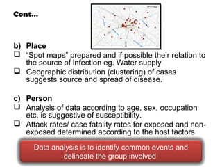 Cont…
b) Place
 “Spot maps” prepared and if possible their relation to
the source of infection eg. Water supply
 Geographic distribution (clustering) of cases
suggests source and spread of disease.
c) Person
 Analysis of data according to age, sex, occupation
etc. is suggestive of susceptibility.
 Attack rates/ case fatality rates for exposed and non-
exposed determined according to the host factors
Data analysis is to identify common events and
delineate the group involved
 