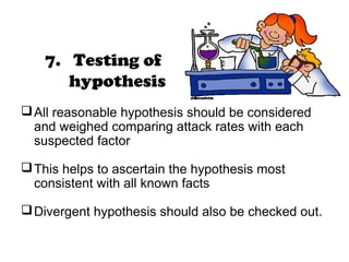 7. Testing of
hypothesis
All reasonable hypothesis should be considered
and weighed comparing attack rates with each
suspected factor
This helps to ascertain the hypothesis most
consistent with all known facts
Divergent hypothesis should also be checked out.
 