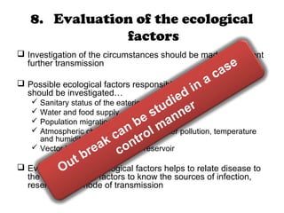 8. Evaluation of the ecological
factors
 Investigation of the circumstances should be made to prevent
further transmission
 Possible ecological factors responsible for the epidemic
should be investigated…
 Sanitary status of the eateries
 Water and food supply
 Population migration
 Atmospheric changes like air and water pollution, temperature
and humidity
 Vector bionomics and animal reservoir
 Evaluation of the ecological factors helps to relate disease to
the environmental factors to know the sources of infection,
reservoir and mode of transmission
Out break can be studied in a case
control manner
 