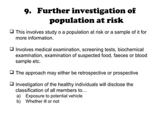 9. Further investigation of
population at risk
 This involves study o a population at risk or a sample of it for
more information.
 Involves medical examination, screening tests, biochemical
examination, examination of suspected food, faeces or blood
sample etc.
 The approach may either be retrospective or prospective
 Investigation of the healthy individuals will disclose the
classification of all members to…
a) Exposure to potential vehicle
b) Whether ill or not
 