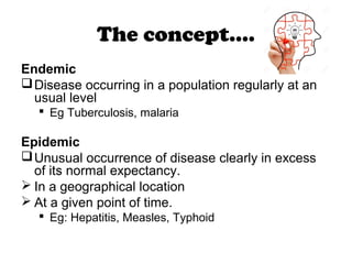 The concept….
Endemic
Disease occurring in a population regularly at an
usual level
 Eg Tuberculosis, malaria
Epidemic
Unusual occurrence of disease clearly in excess
of its normal expectancy.
 In a geographical location
 At a given point of time.
 Eg: Hepatitis, Measles, Typhoid
 