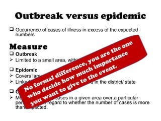 Outbreak versus epidemic
 Occurrence of cases of illness in excess of the expected
numbers
Measure
 Outbreak
 Limited to a small area, within a district or a few blocks
 Epidemic
 Covers larger geographic areas
 Linked to control measure instituted in the district/ state
 Cluster
 Merely a group of cases in a given area over a particular
period without regard to whether the number of cases is more
than expected.
No formal difference, you are the one
who decide how
much importance
you want to give to the event.
 