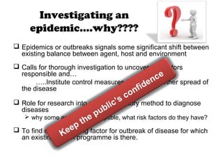 Investigating an
epidemic….why????
 Epidemics or outbreaks signals some significant shift between
existing balance between agent, host and environment
 Calls for thorough investigation to uncover the factors
responsible and…
…..Institute control measures to prevent further spread of
the disease
 Role for research into a new laboratory method to diagnose
diseases
 why some are more susceptible, what risk factors do they have?
 To find out the limiting factor for outbreak of disease for which
an existing health programme is there.Keep the public’s confidence
 