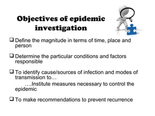 Objectives of epidemic
investigation
 Define the magnitude in terms of time, place and
person
 Determine the particular conditions and factors
responsible
 To identify cause/sources of infection and modes of
transmission to…
….Institute measures necessary to control the
epidemic
 To make recommendations to prevent recurrence
 