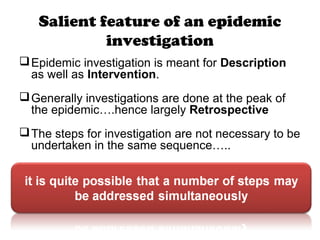 Salient feature of an epidemic
investigation
Epidemic investigation is meant for Description
as well as Intervention.
Generally investigations are done at the peak of
the epidemic….hence largely Retrospective
The steps for investigation are not necessary to be
undertaken in the same sequence…..
 