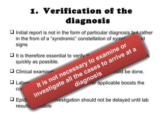 1. Verification of the
diagnosis
 Initial report is not in the form of particular diagnosis but rather
in the from of a “syndromic” constellation of symptoms and
signs
 It is therefore essential to verify the diagnosis on the spot, as
quickly as possible.
 Clinical examination of a sample of cases should be done.
 Laboratory investigation, where ever applicable boosts the
confirmation of diagnosis
 Epidemiological investigation should not be delayed until lab
results available
It is not necessary to examine or
investigate all the cases to arrive at a
diagnosis
 