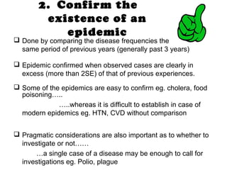 2. Confirm the
existence of an
epidemic
 Done by comparing the disease frequencies the
same period of previous years (generally past 3 years)
 Epidemic confirmed when observed cases are clearly in
excess (more than 2SE) of that of previous experiences.
 Some of the epidemics are easy to confirm eg. cholera, food
poisoning…..
…..whereas it is difficult to establish in case of
modern epidemics eg. HTN, CVD without comparison
 Pragmatic considerations are also important as to whether to
investigate or not……
…a single case of a disease may be enough to call for
investigations eg. Polio, plague
 