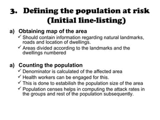 3. Defining the population at risk
(Initial line-listing)
a) Obtaining map of the area
 Should contain information regarding natural landmarks,
roads and location of dwellings.
 Areas divided according to the landmarks and the
dwellings numbered
a) Counting the population
 Denominator is calculated of the affected area
 Health workers can be engaged for this.
 This is done to estabilish the population size of the area
 Population censes helps in computing the attack rates in
the groups and rest of the population subsequently.
 