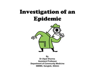 Investigation of an
Epidemic
By
Dr Utpal Sharma
Assistant Professor
Department of Community Medicine
SMIMS, Gangtok, Sikkim
 
