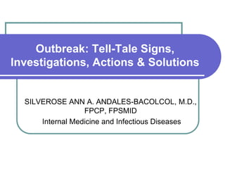 Outbreak: Tell-Tale Signs,
Investigations, Actions & Solutions
SILVEROSE ANN A. ANDALES-BACOLCOL, M.D.,
FPCP, FPSMID
Internal Medicine and Infectious Diseases
 