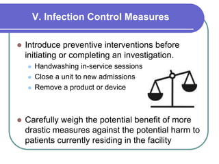 V. Infection Control Measures
 Introduce preventive interventions before
initiating or completing an investigation.
 Handwashing in-service sessions
 Close a unit to new admissions
 Remove a product or device
 Carefully weigh the potential benefit of more
drastic measures against the potential harm to
patients currently residing in the facility
 
