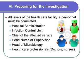 VI. Preparing for the Investigation
 All levels of the health care facility’s personnel
must be committed.
 Hospital Administration
 Infection Control Unit
 Chief of the affected service
 Head Nurse or Supervisor
 Head of Microbiology
 Health care professionals (Doctors, nurses)
 