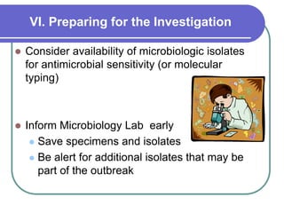 VI. Preparing for the Investigation
 Consider availability of microbiologic isolates
for antimicrobial sensitivity (or molecular
typing)
 Inform Microbiology Lab early
 Save specimens and isolates
 Be alert for additional isolates that may be
part of the outbreak
 