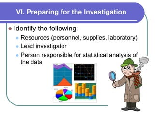 VI. Preparing for the Investigation
 Identify the following:
 Resources (personnel, supplies, laboratory)
 Lead investigator
 Person responsible for statistical analysis of
the data
 
