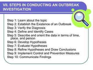 VII. STEPS IN CONDUCTING AN OUTBREAK
INVESTIGATION
Step 1: Learn about the topic
Step 2: Establish the Existence of an Outbreak
Step 3: Verify the Diagnosis
Step 4: Define and Identify Cases
Step 5: Describe and orient the data in terms of time,
place, and person
Step 6: Develop Hypotheses
Step 7: Evaluate Hypotheses
Step 8: Refine Hypotheses and Draw Conclusions
Step 9: Implement Control and Prevention Measures
Step 10: Communicate Findings
 