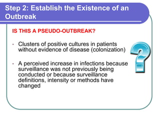 Step 2: Establish the Existence of an
Outbreak
IS THIS A PSEUDO-OUTBREAK?
• Clusters of positive cultures in patients
without evidence of disease (colonization)
• A perceived increase in infections because
surveillance was not previously being
conducted or because surveillance
definitions, intensity or methods have
changed
 