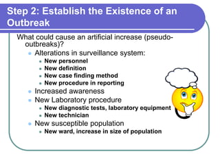 Step 2: Establish the Existence of an
Outbreak
What could cause an artificial increase (pseudo-
outbreaks)?
 Alterations in surveillance system:
 New personnel
 New definition
 New case finding method
 New procedure in reporting
 Increased awareness
 New Laboratory procedure
 New diagnostic tests, laboratory equipment
 New technician
 New susceptible population
 New ward, increase in size of population
 