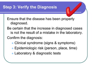 Step 3: Verify the Diagnosis
Ensure that the disease has been properly
diagnosed.
Be certain that the increase in diagnosed cases
is not the result of a mistake in the laboratory.
Confirm the diagnosis:
 Clinical syndrome (signs & symptoms)
 Epidemiologic risk (person, place, time)
 Laboratory & diagnostic tests
 
