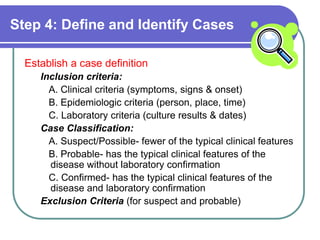 Step 4: Define and Identify Cases
Establish a case definition
Inclusion criteria:
A. Clinical criteria (symptoms, signs & onset)
B. Epidemiologic criteria (person, place, time)
C. Laboratory criteria (culture results & dates)
Case Classification:
A. Suspect/Possible- fewer of the typical clinical features
B. Probable- has the typical clinical features of the
disease without laboratory confirmation
C. Confirmed- has the typical clinical features of the
disease and laboratory confirmation
Exclusion Criteria (for suspect and probable)
 