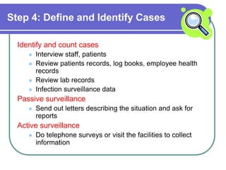 Step 4: Define and Identify Cases
Identify and count cases
 Interview staff, patients
 Review patients records, log books, employee health
records
 Review lab records
 Infection surveillance data
Passive surveillance
 Send out letters describing the situation and ask for
reports
Active surveillance
 Do telephone surveys or visit the facilities to collect
information
 