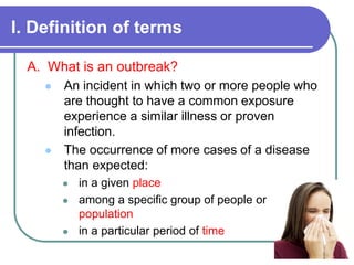 I. Definition of terms
A. What is an outbreak?
 An incident in which two or more people who
are thought to have a common exposure
experience a similar illness or proven
infection.
 The occurrence of more cases of a disease
than expected:
 in a given place
 among a specific group of people or
population
 in a particular period of time
 