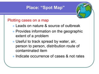 Place: “Spot Map”
Plotting cases on a map
 Leads on nature & source of outbreak
 Provides information on the geographic
extent of a problem
 Useful to track spread by water, air,
person to person, distribution route of
contaminated item
 Indicate occurrence of cases & not rates
 