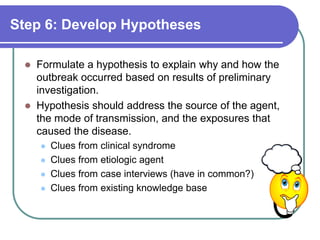 Step 6: Develop Hypotheses
 Formulate a hypothesis to explain why and how the
outbreak occurred based on results of preliminary
investigation.
 Hypothesis should address the source of the agent,
the mode of transmission, and the exposures that
caused the disease.
 Clues from clinical syndrome
 Clues from etiologic agent
 Clues from case interviews (have in common?)
 Clues from existing knowledge base
 