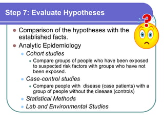 Step 7: Evaluate Hypotheses
 Comparison of the hypotheses with the
established facts.
 Analytic Epidemiology
 Cohort studies
 Compare groups of people who have been exposed
to suspected risk factors with groups who have not
been exposed.
 Case-control studies
 Compare people with disease (case patients) with a
group of people without the disease (controls)
 Statistical Methods
 Lab and Environmental Studies
 