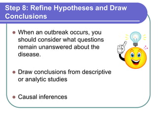 Step 8: Refine Hypotheses and Draw
Conclusions
 When an outbreak occurs, you
should consider what questions
remain unanswered about the
disease.
 Draw conclusions from descriptive
or analytic studies
 Causal inferences
 