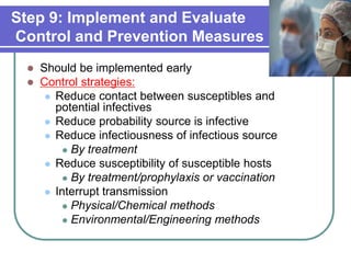 Step 9: Implement and Evaluate
Control and Prevention Measures
 Should be implemented early
 Control strategies:
 Reduce contact between susceptibles and
potential infectives
 Reduce probability source is infective
 Reduce infectiousness of infectious source
 By treatment
 Reduce susceptibility of susceptible hosts
 By treatment/prophylaxis or vaccination
 Interrupt transmission
 Physical/Chemical methods
 Environmental/Engineering methods
 