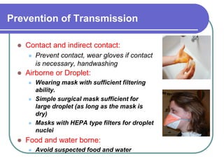 Prevention of Transmission
 Contact and indirect contact:
 Prevent contact, wear gloves if contact
is necessary, handwashing
 Airborne or Droplet:
 Wearing mask with sufficient filtering
ability.
 Simple surgical mask sufficient for
large droplet (as long as the mask is
dry)
 Masks with HEPA type filters for droplet
nuclei
 Food and water borne:
 Avoid suspected food and water
 