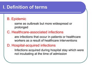 I. Definition of terms
B. Epidemic
- same as outbreak but more widespread or
prolonged
C. Healthcare-associated infections
- are infections that occur in patients or healthcare
workers as a result of healthcare interventions
D. Hospital-acquired infections
- Infections acquired during hospital stay which were
not incubating at the time of admission
 