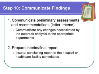 Step 10: Communicate Findings
1. Communicate preliminary assessments
and recommendations (letter, memo)
 Communicate any changes necessitated by
the outbreak analysis to the appropriate
departments
2. Prepare interim/final report
 Issue a concluding report to the hospital or
healthcare facility committees
 
