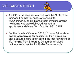 VIII. CASE STUDY 1
 An ICC nurse receives a report from the NICU of an
increased number of cases of sepsis 2 to
Burkholderia cepacia bloodstream infection among
newborns who were delivered via normal
spontaneous delivery from October 1-31, 2015.
 For the month of October 2015, 16 out of 59 newborn
babies were treated for sepsis. For the 16 patients,
blood cultures were taken during the first few hours of
life (ranging from 6 hours to 24 hours). All blood
cultures were positive for Burkholderia cepacia.
 
