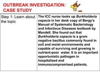 OUTBREAK INVESTIGATION:
CASE STUDY
Step 1: Learn about
the topic
The ICC nurse looks up Burkholderia
cepacia in her desk copy of Bergy’s
Manual of Systematic Bacteriology
and Infectious Diseases textbook by
Mandell. She found out that
Burkholderia cepacia is a gram
negative bacillus commonly found in
soil and moist environments and
capable of surviving and growing in
nutrient-poor water. It is an important
opportunistic pathogen in
hospitalized and
immunocompromised patients.
 