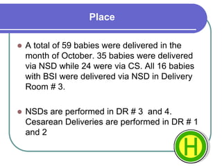 Place
 A total of 59 babies were delivered in the
month of October. 35 babies were delivered
via NSD while 24 were via CS. All 16 babies
with BSI were delivered via NSD in Delivery
Room # 3.
 NSDs are performed in DR # 3 and 4.
Cesarean Deliveries are performed in DR # 1
and 2
 