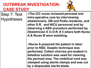 OUTBREAK INVESTIGATION:
CASE STUDY
Step 7: Test
Hypotheses
The ICC nurse reviewed perinatal and
intra-operative care by interviewing
obstetricians, OB and Pedia residents, and
other D.R. and NICU personnel and by
observing a NSD procedure performed by
Obstetrician X in D.R. # 3 where both Nurse
A & Nurse B were assisting.
Nurse A prepared the patient in labor
prior to NSD. Aseptic technique was
performed. Cotton cherries pre-soaked in
betadine solution was used for cleaning
the perineal area. The umbilical cord was
clamped using sterile clamps and was cut
by a disposable sterile blade.
 
