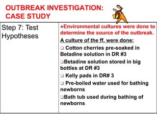 OUTBREAK INVESTIGATION:
CASE STUDY
Step 7: Test
Hypotheses
Environmental cultures were done to
determine the source of the outbreak.
A culture of the ff. were done:
 Cotton cherries pre-soaked in
Betadine solution in DR #3
Betadine solution stored in big
bottles at DR #3
 Kelly pads in DR# 3
 Pre-boiled water used for bathing
newborns
Bath tub used during bathing of
newborns
 