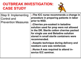OUTBREAK INVESTIGATION:
CASE STUDY
Step 9: Implementing
Control and
Prevention Measures
The ICC nurse recommends a change in
procedure in preparing patients in labor
prior to NSD.
Cherries pre-soaked in betadine
solution used for prep were not allowed
in the DR. Sterile cotton cherries packed
for single use and Betadine solution
stored in small sterile containers were
recommended.
Aseptic technique during delivery and
newborn care was reinforced.
Nurse A was required to attend in-
sevice ICC seminar.
 