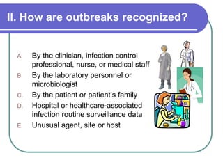 II. How are outbreaks recognized?
A. By the clinician, infection control
professional, nurse, or medical staff
B. By the laboratory personnel or
microbiologist
C. By the patient or patient’s family
D. Hospital or healthcare-associated
infection routine surveillance data
E. Unusual agent, site or host
 