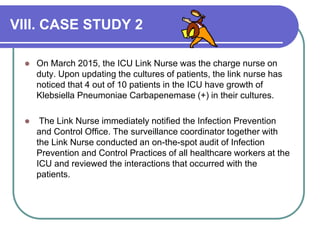 VIII. CASE STUDY 2
 On March 2015, the ICU Link Nurse was the charge nurse on
duty. Upon updating the cultures of patients, the link nurse has
noticed that 4 out of 10 patients in the ICU have growth of
Klebsiella Pneumoniae Carbapenemase (+) in their cultures.
 The Link Nurse immediately notified the Infection Prevention
and Control Office. The surveillance coordinator together with
the Link Nurse conducted an on-the-spot audit of Infection
Prevention and Control Practices of all healthcare workers at the
ICU and reviewed the interactions that occurred with the
patients.
 